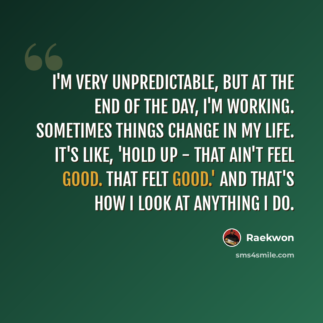 “I'm very unpredictable, but at the end of the day, I'm working. Sometimes things change in my life. It's like, 'Hold up - that ain't feel good. That felt good.' And that's how I look at anything I do.” quote by Raekwon