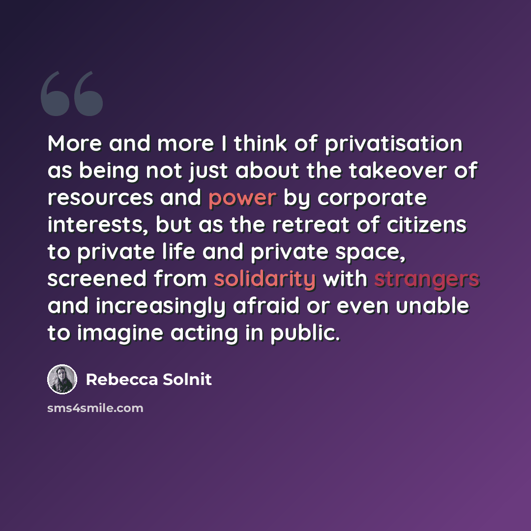 “More and more I think of privatisation as being not just about the takeover of resources and power by corporate interests, but as the retreat of citizens to private life and private space, screened from solidarity with strangers and increasingly afraid or even unable to imagine acting in public.” quote by Rebecca Solnit