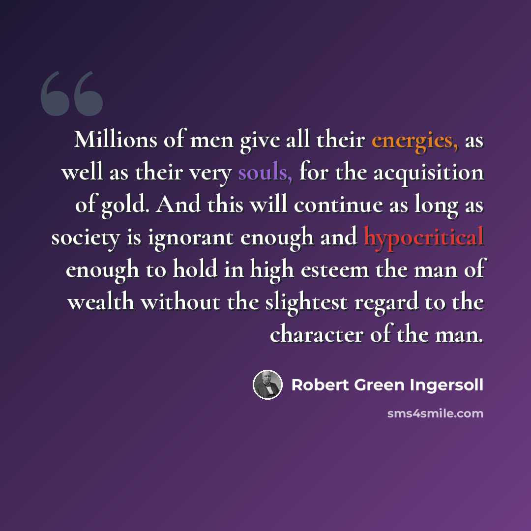 “Millions of men give all their energies, as well as their very souls, for the acquisition of gold. And this will continue as long as society is ignorant enough and hypocritical enough to hold in high esteem the man of wealth without the slightest regard to the character of the man.” quote by Robert Green Ingersoll