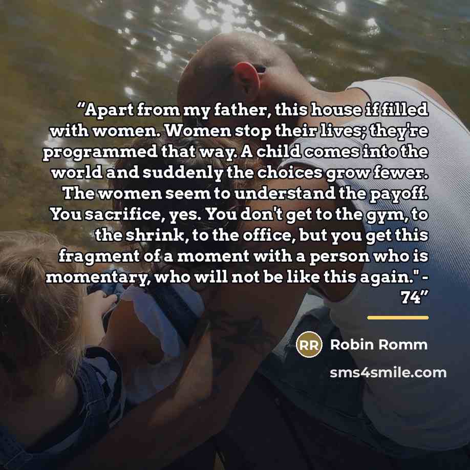“Apart from my father, this house if filled with women. Women stop their lives; they're programmed that way. A child comes into the world and suddenly the choices grow fewer. The women seem to understand the payoff. You sacrifice, yes. You don't get to the gym, to the shrink, to the office, but you…” quote by Robin Romm