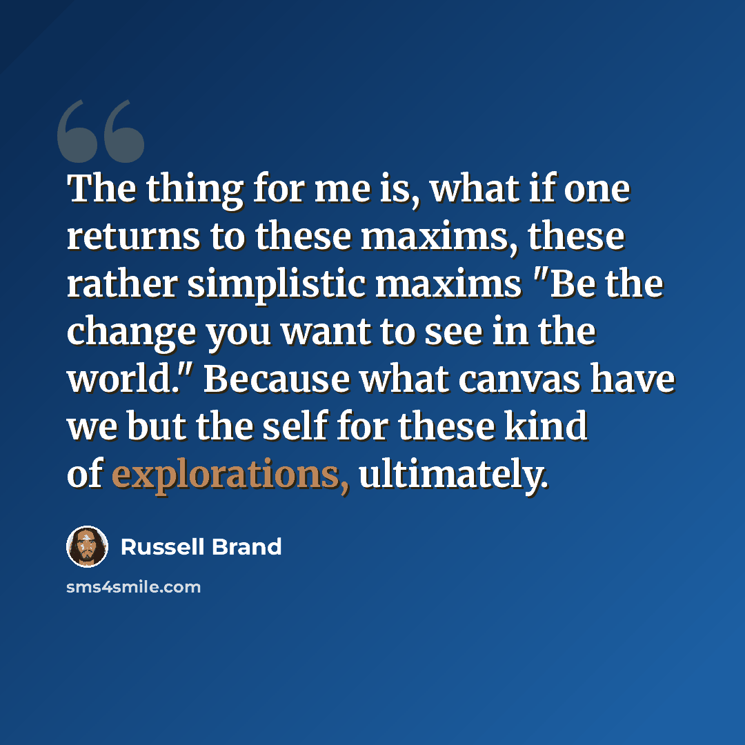 “The thing for me is, what if one returns to these maxims, these rather simplistic maxims "Be the change you want to see in the world." Because what canvas have we but the self for these kind of explorations, ultimately.” quote by Russell Brand