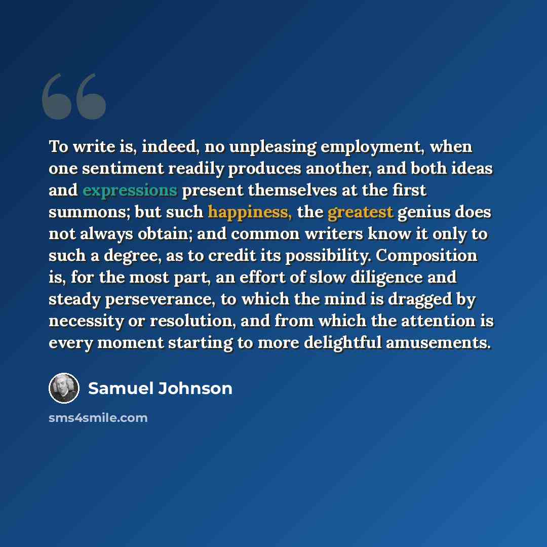 “To write is, indeed, no unpleasing employment, when one sentiment readily produces another, and both ideas and expressions present themselves at the first summons; but such happiness, the greatest genius does not always obtain; and common writers know it only to such a degree, as to credit its…” quote by Samuel Johnson