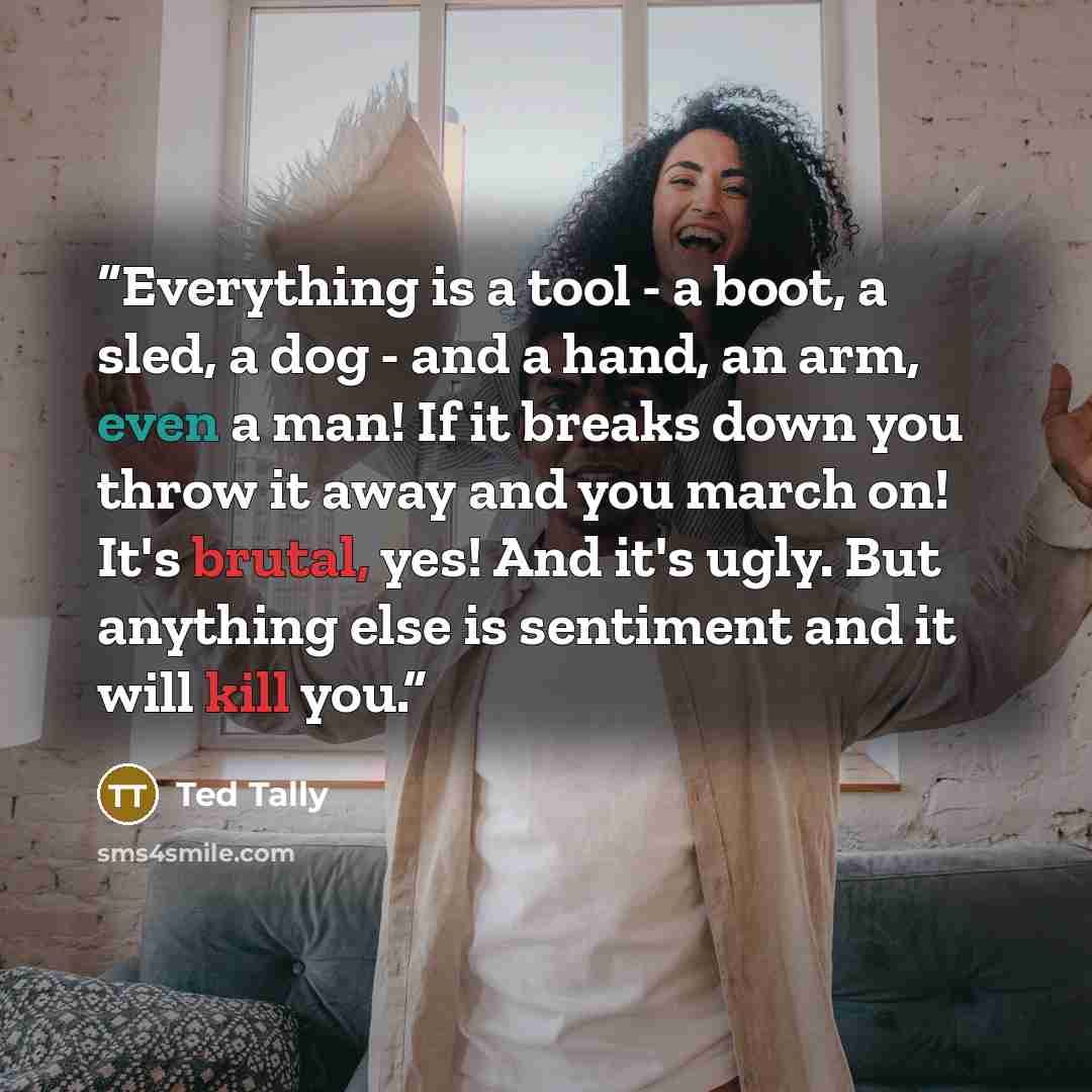 “Everything is a tool - a boot, a sled, a dog - and a hand, an arm, even a man! If it breaks down you throw it away and you march on! It's brutal, yes! And it's ugly. But anything else is sentiment and it will kill you.” quote by Ted Tally