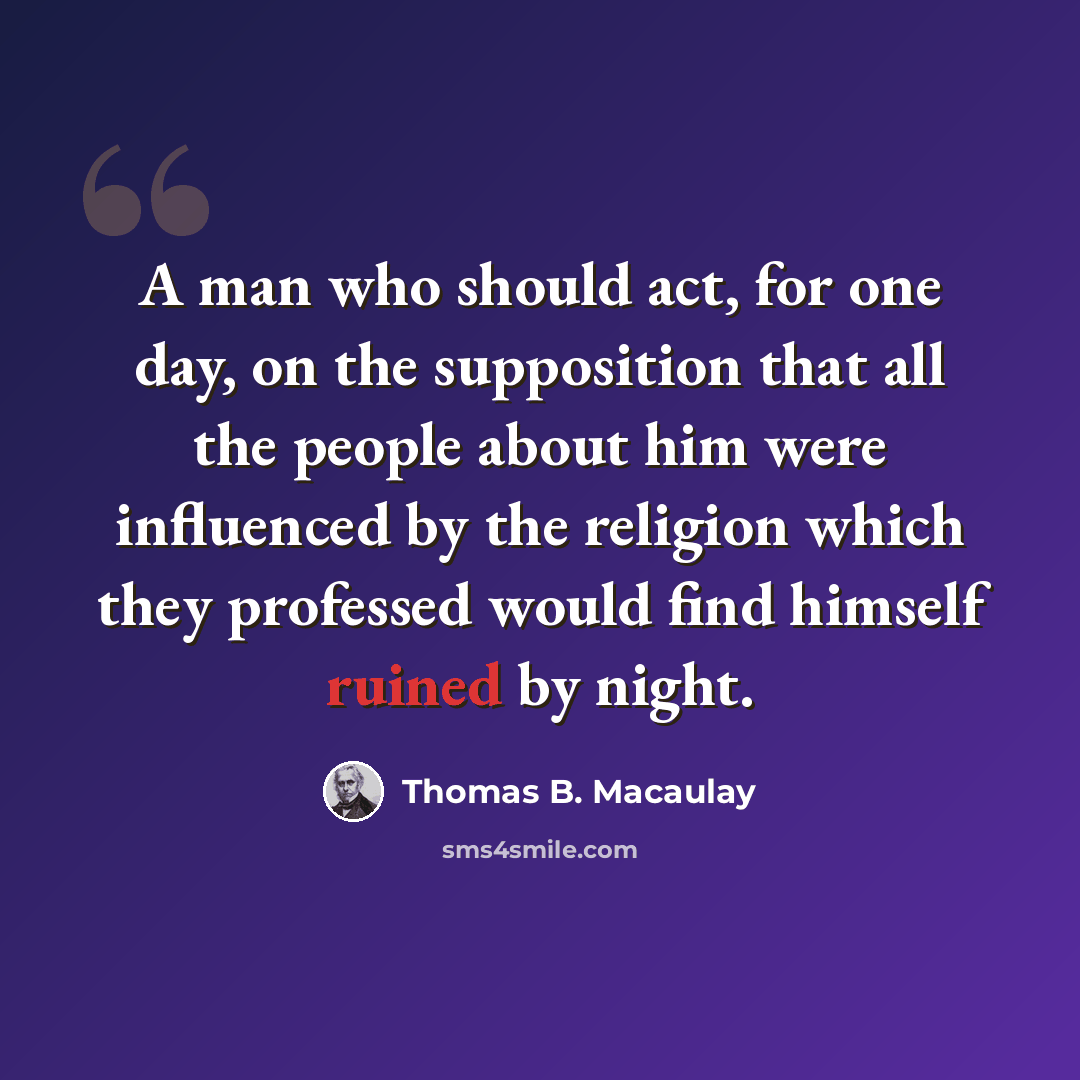 “A man who should act, for one day, on the supposition that all the people about him were influenced by the religion which they professed would find himself ruined by night.” quote by Thomas B. Macaulay