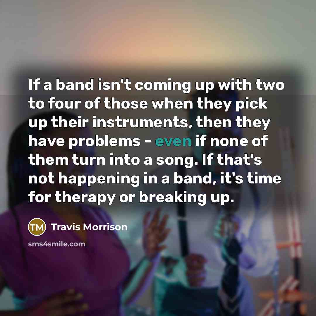 “If a band isn't coming up with two to four of those when they pick up their instruments, then they have problems - even if none of them turn into a song. If that's not happening in a band, it's time for therapy or breaking up.” quote by Travis Morrison
