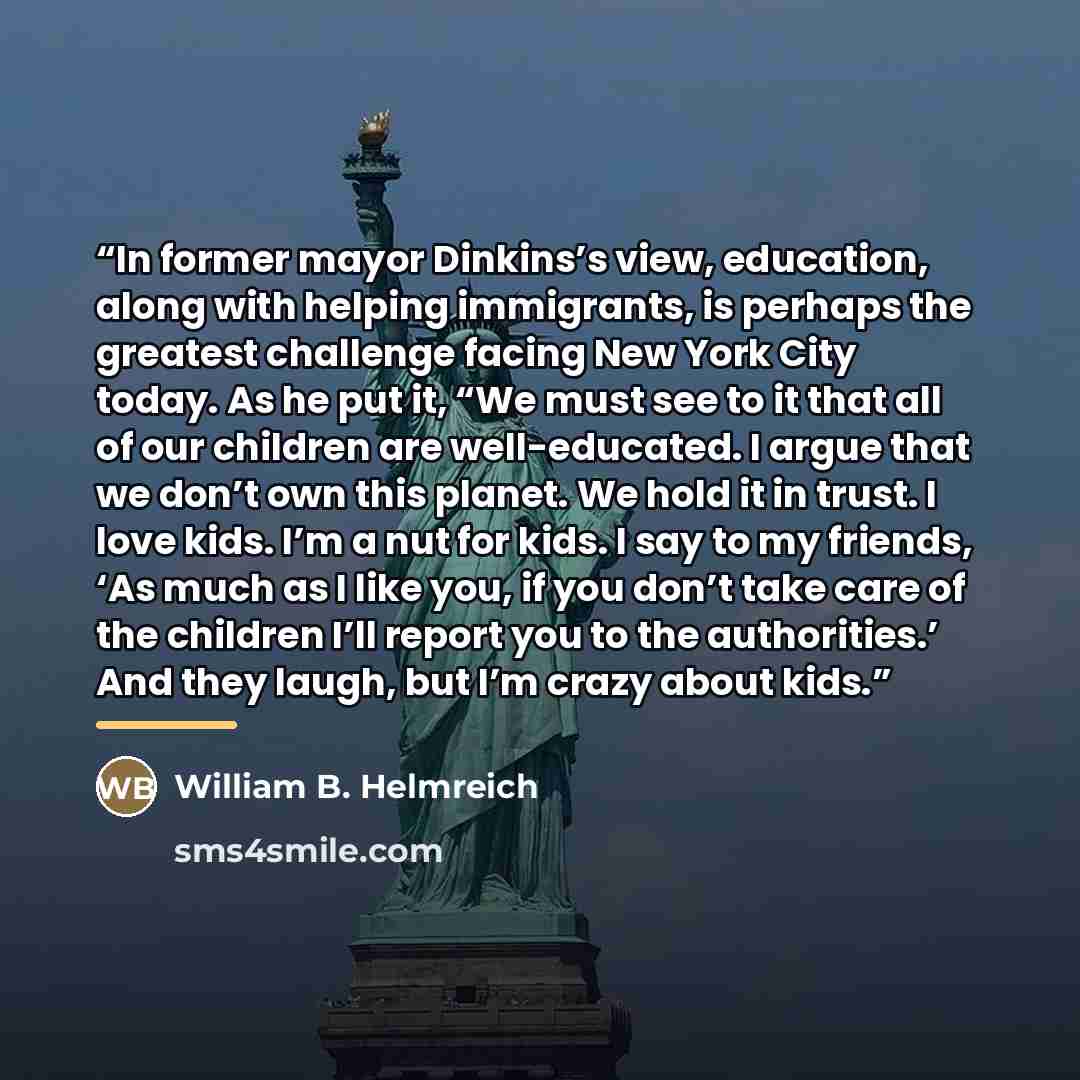 “In former mayor Dinkins’s view, education, along with helping immigrants, is perhaps the greatest challenge facing New York City today. As he put it, “We must see to it that all of our children are well-educated. I argue that we don’t own this planet. We hold it in trust. I love kids. I’m a nut…” quote by William B. Helmreich