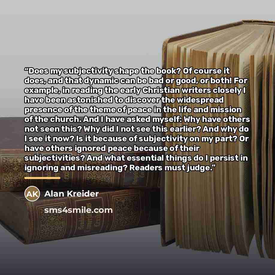 “Does my subjectivity shape the book? Of course it does, and that dynamic can be bad or good, or both! For example, in reading the early Christian writers closely I have been astonished to discover the widespread presence of the theme of peace in the life and mission of the church. And I have asked…” quote by Alan Kreider