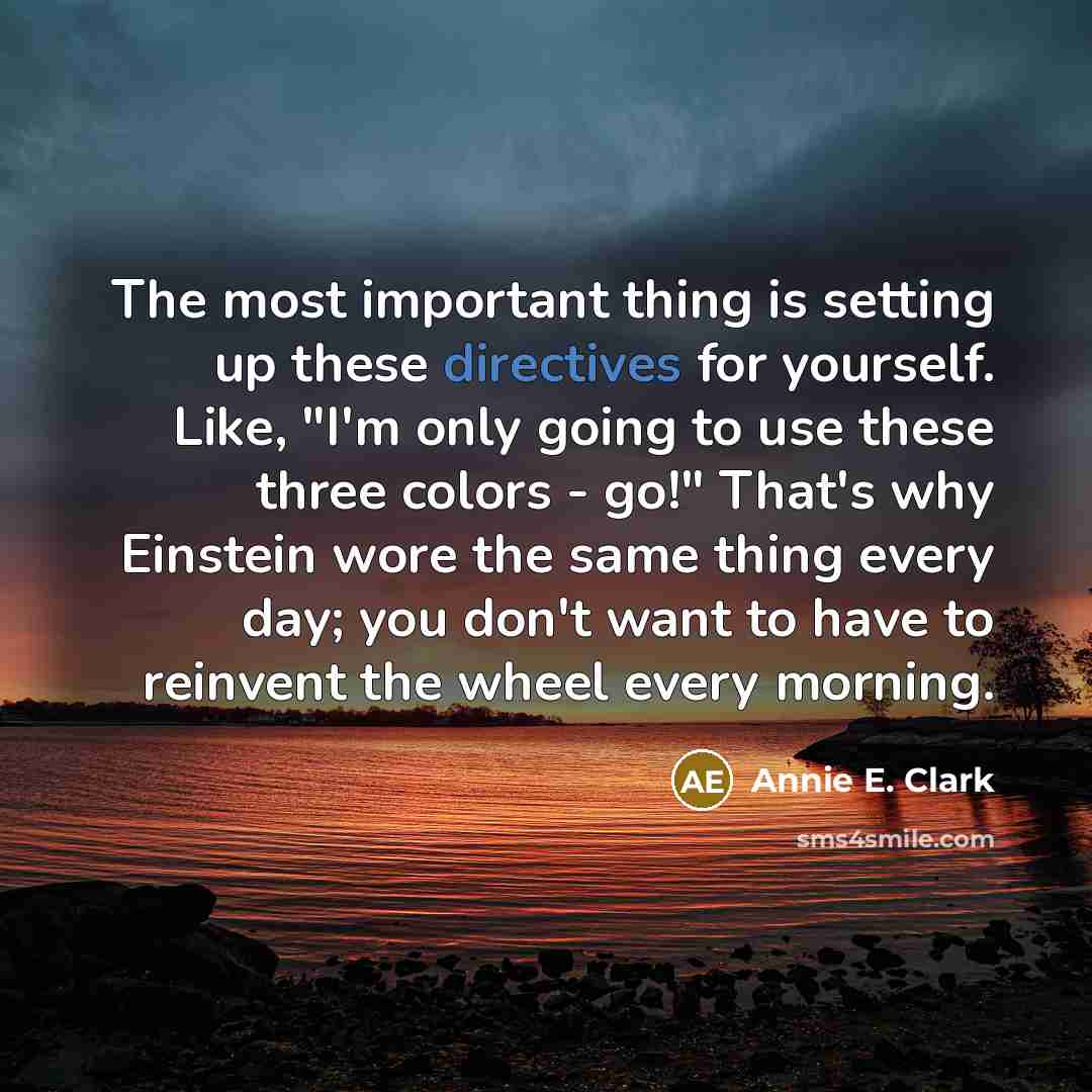 “The most important thing is setting up these directives for yourself. Like, "I'm only going to use these three colors - go!" That's why Einstein wore the same thing every day; you don't want to have to reinvent the wheel every morning.” quote by Annie E. Clark
