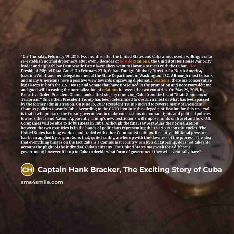 “On Thursday, February 19, 2015, two months after the United States and Cuba announced a willingness to re-establish normal diplomacy, after over 5 decades of hostile relations, the United States House Minority leader and eight fellow Democratic Party lawmakers went to Havana to meet with the Cuban…” quote by Captain Hank Bracker, The Exciting Story of Cuba