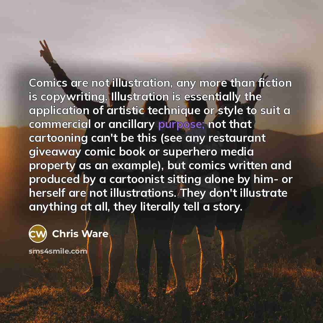 “Comics are not illustration, any more than fiction is copywriting. Illustration is essentially the application of artistic technique or style to suit a commercial or ancillary purpose; not that cartooning can't be this (see any restaurant giveaway comic book or superhero media property as an…” quote by Chris Ware