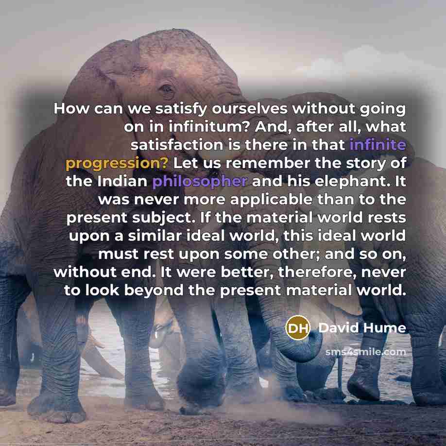 “How can we satisfy ourselves without going on in infinitum? And, after all, what satisfaction is there in that infinite progression? Let us remember the story of the Indian philosopher and his elephant. It was never more applicable than to the present subject. If the material world rests upon a…” quote by David Hume
