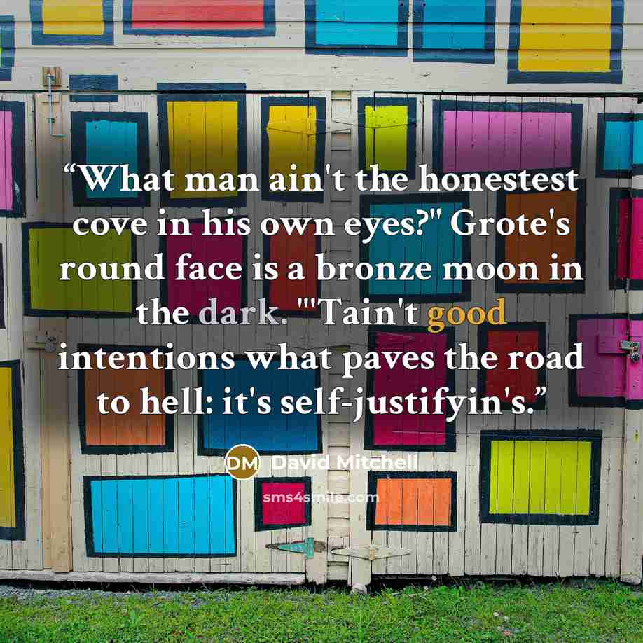 “What man ain't the honestest cove in his own eyes?" Grote's round face is a bronze moon in the dark. "'Tain't good intentions what paves the road to hell: it's self-justifyin's.” quote by David Mitchell