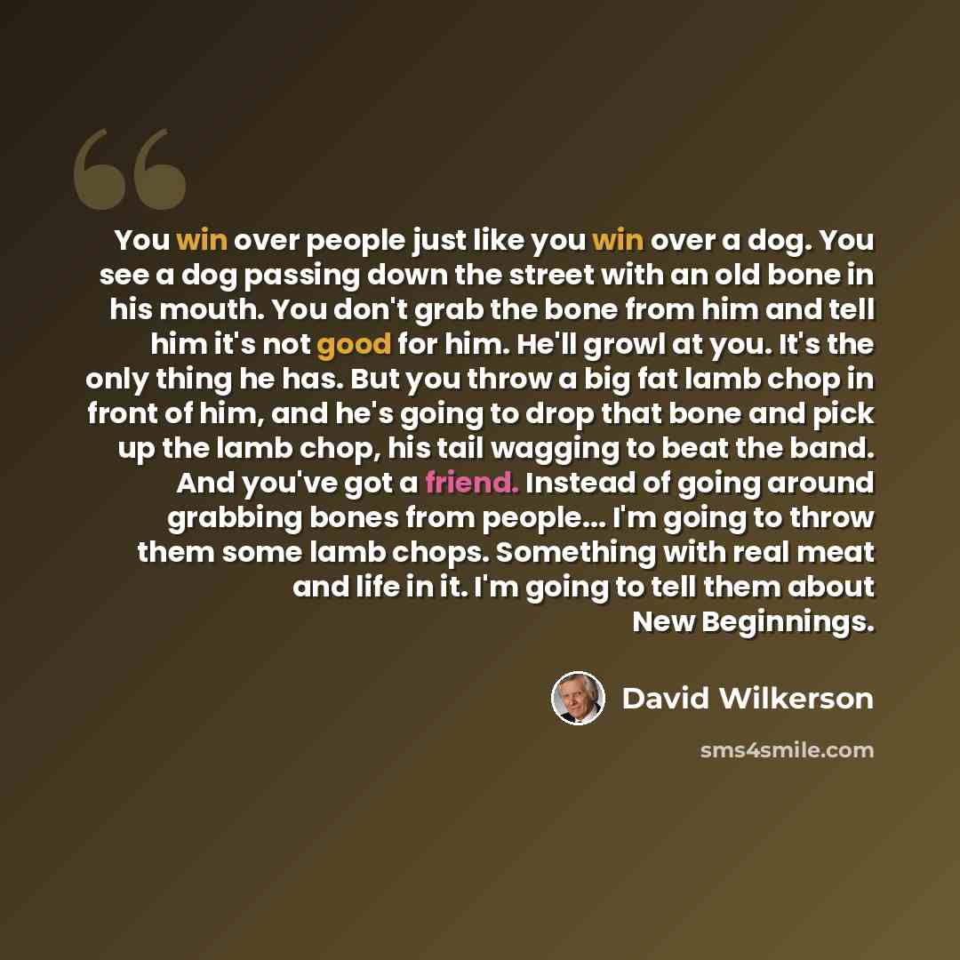 “You win over people just like you win over a dog. You see a dog passing down the street with an old bone in his mouth. You don't grab the bone from him and tell him it's not good for him. He'll growl at you. It's the only thing he has. But you throw a big fat lamb chop in front of him, and he's…” quote by David Wilkerson