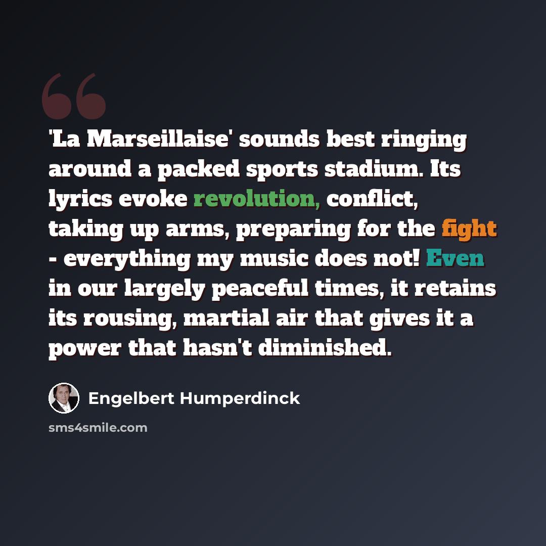 “'La Marseillaise' sounds best ringing around a packed sports stadium. Its lyrics evoke revolution, conflict, taking up arms, preparing for the fight - everything my music does not! Even in our largely peaceful times, it retains its rousing, martial air that gives it a power that hasn't diminished.” quote by Engelbert Humperdinck