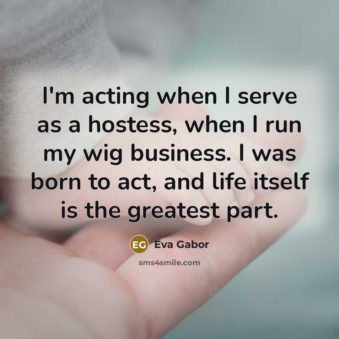 “I'm acting when I serve as a hostess, when I run my wig business. I was born to act, and life itself is the greatest part.” quote by Eva Gabor