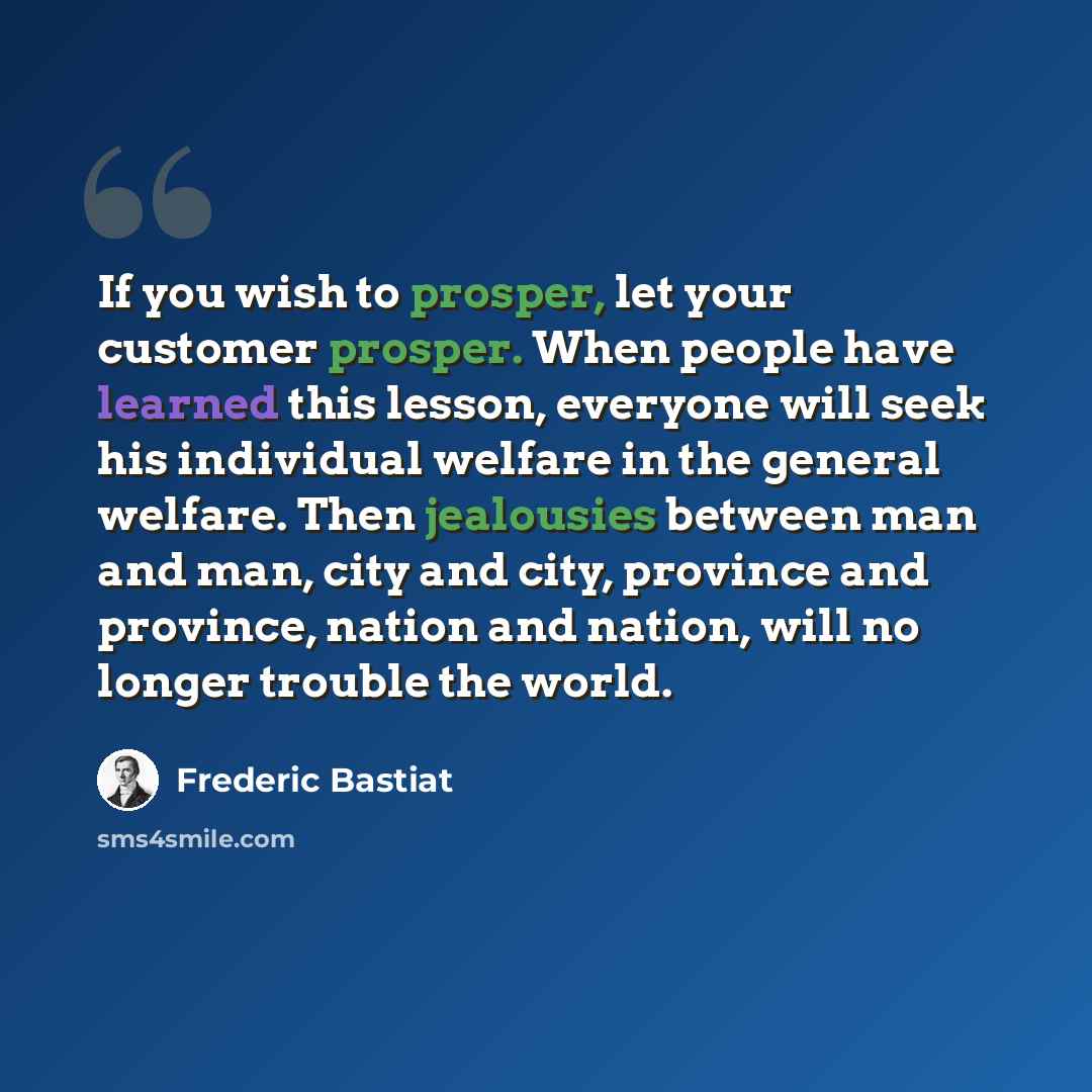 “If you wish to prosper, let your customer prosper. When people have learned this lesson, everyone will seek his individual welfare in the general welfare. Then jealousies between man and man, city and city, province and province, nation and nation, will no longer trouble the world.” quote by Frederic Bastiat