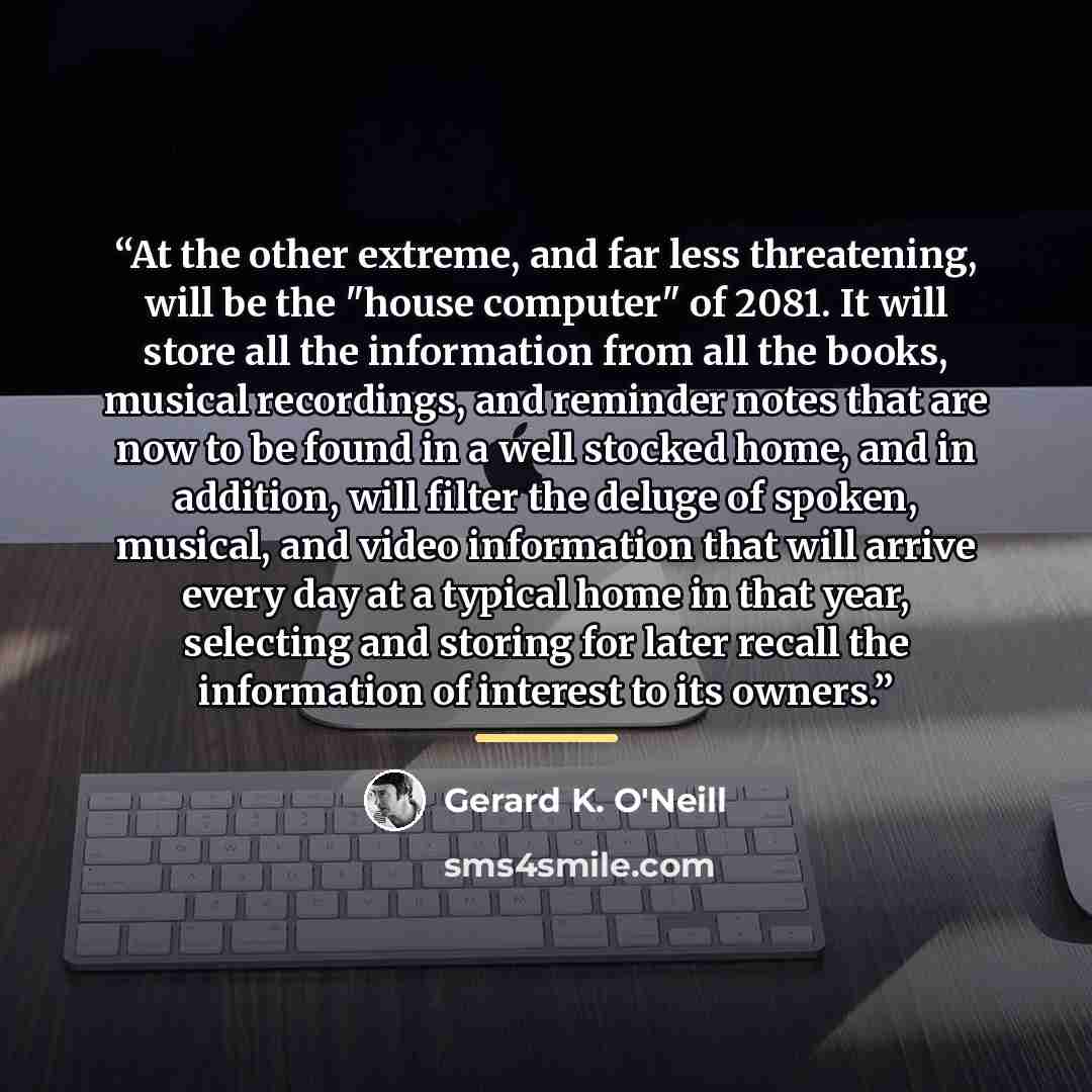 “At the other extreme, and far less threatening, will be the "house computer" of 2081. It will store all the information from all the books, musical recordings, and reminder notes that are now to be found in a well stocked home, and in addition, will filter the deluge of spoken, musical, and video…” quote by Gerard K. O'Neill