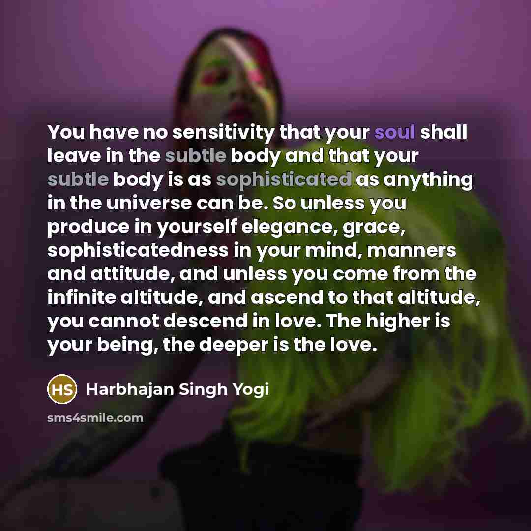 “You have no sensitivity that your soul shall leave in the subtle body and that your subtle body is as sophisticated as anything in the universe can be. So unless you produce in yourself elegance, grace, sophisticatedness in your mind, manners and attitude, and unless you come from the infinite…” quote by Harbhajan Singh Yogi