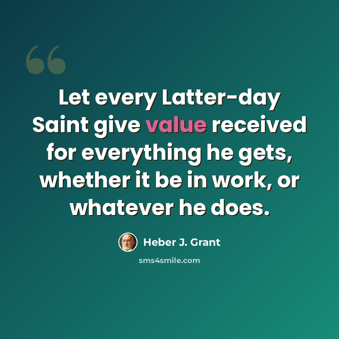 “Let every Latter-day Saint give value received for everything he gets, whether it be in work, or whatever he does.” quote by Heber J. Grant