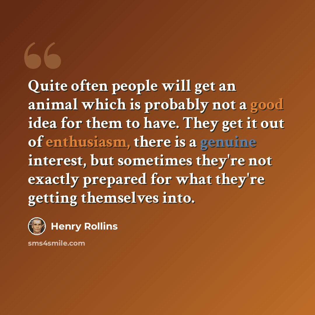 “Quite often people will get an animal which is probably not a good idea for them to have. They get it out of enthusiasm, there is a genuine interest, but sometimes they're not exactly prepared for what they're getting themselves into.” quote by Henry Rollins