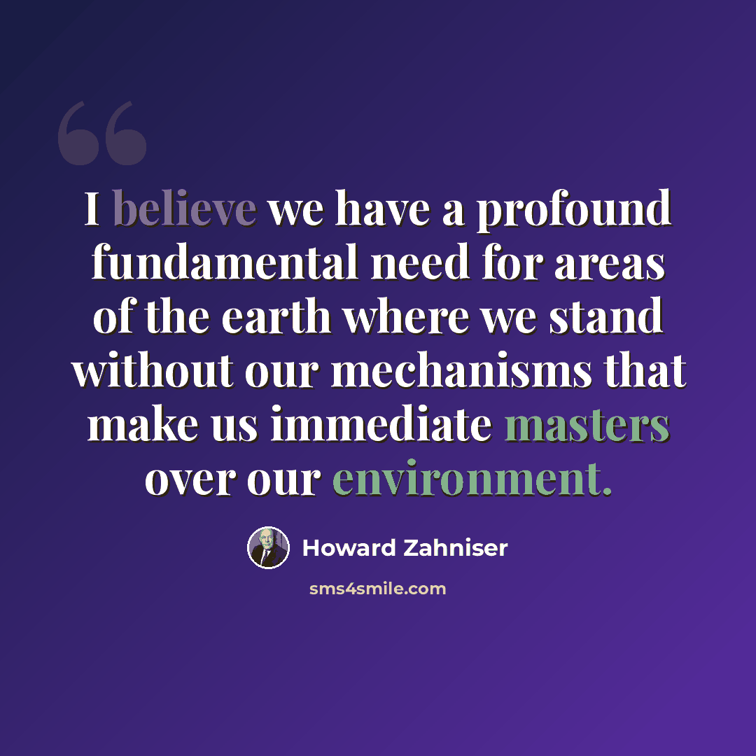 “I believe we have a profound fundamental need for areas of the earth where we stand without our mechanisms that make us immediate masters over our environment.” quote by Howard Zahniser