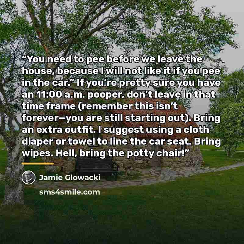 “You need to pee before we leave the house, because I will not like it if you pee in the car.” If you’re pretty sure you have an 11:00 a.m. pooper, don’t leave in that time frame (remember this isn’t forever—you are still starting out). Bring an extra outfit. I suggest using a cloth diaper or towel…” quote by Jamie Glowacki