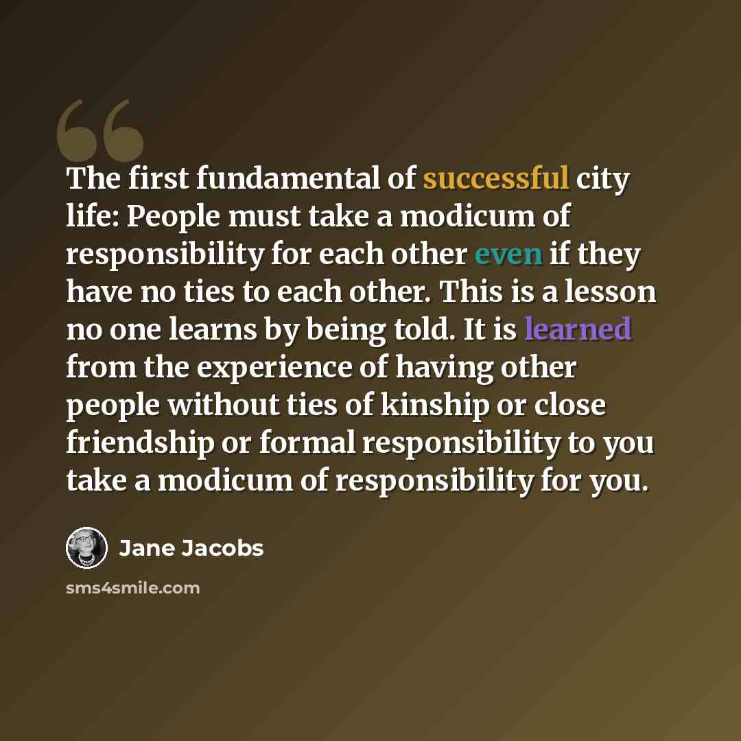 “The first fundamental of successful city life: People must take a modicum of responsibility for each other even if they have no ties to each other. This is a lesson no one learns by being told. It is learned from the experience of having other people without ties of kinship or close friendship or…” quote by Jane Jacobs