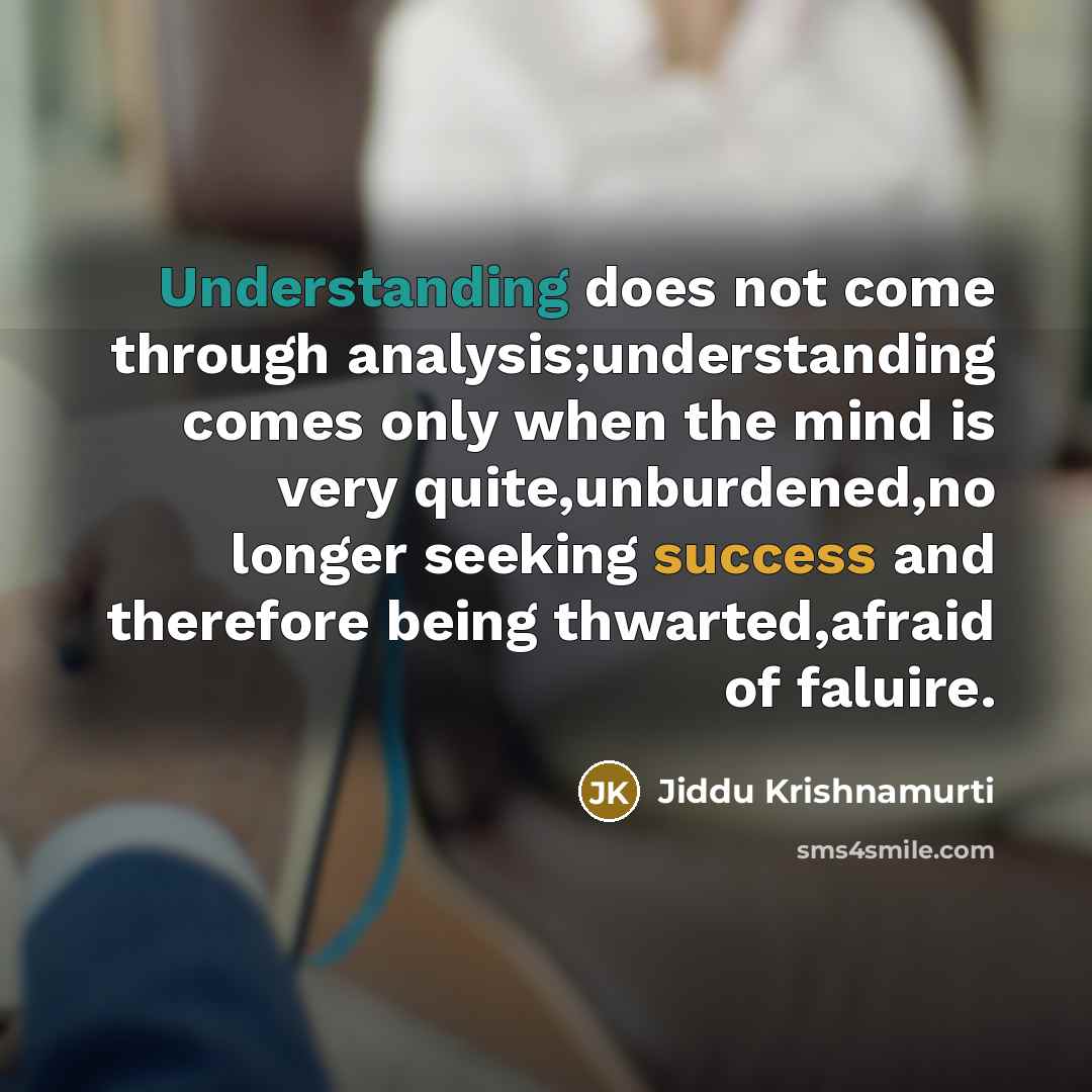 “Understanding does not come through analysis;understanding comes only when the mind is very quite,unburdened,no longer seeking success and therefore being thwarted,afraid of faluire.” quote by Jiddu Krishnamurti