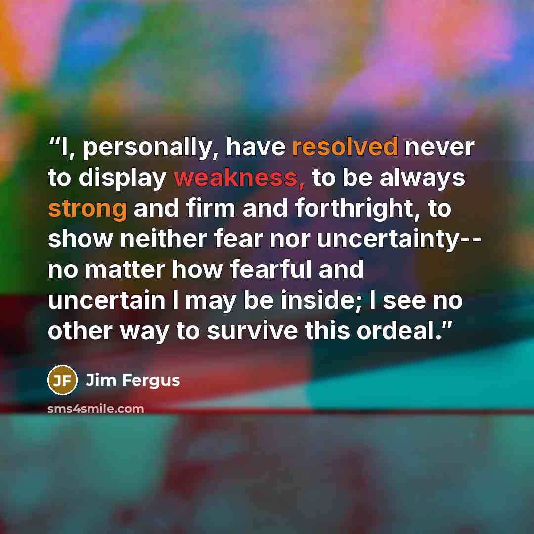 “I, personally, have resolved never to display weakness, to be always strong and firm and forthright, to show neither fear nor uncertainty-- no matter how fearful and uncertain I may be inside; I see no other way to survive this ordeal.” quote by Jim Fergus