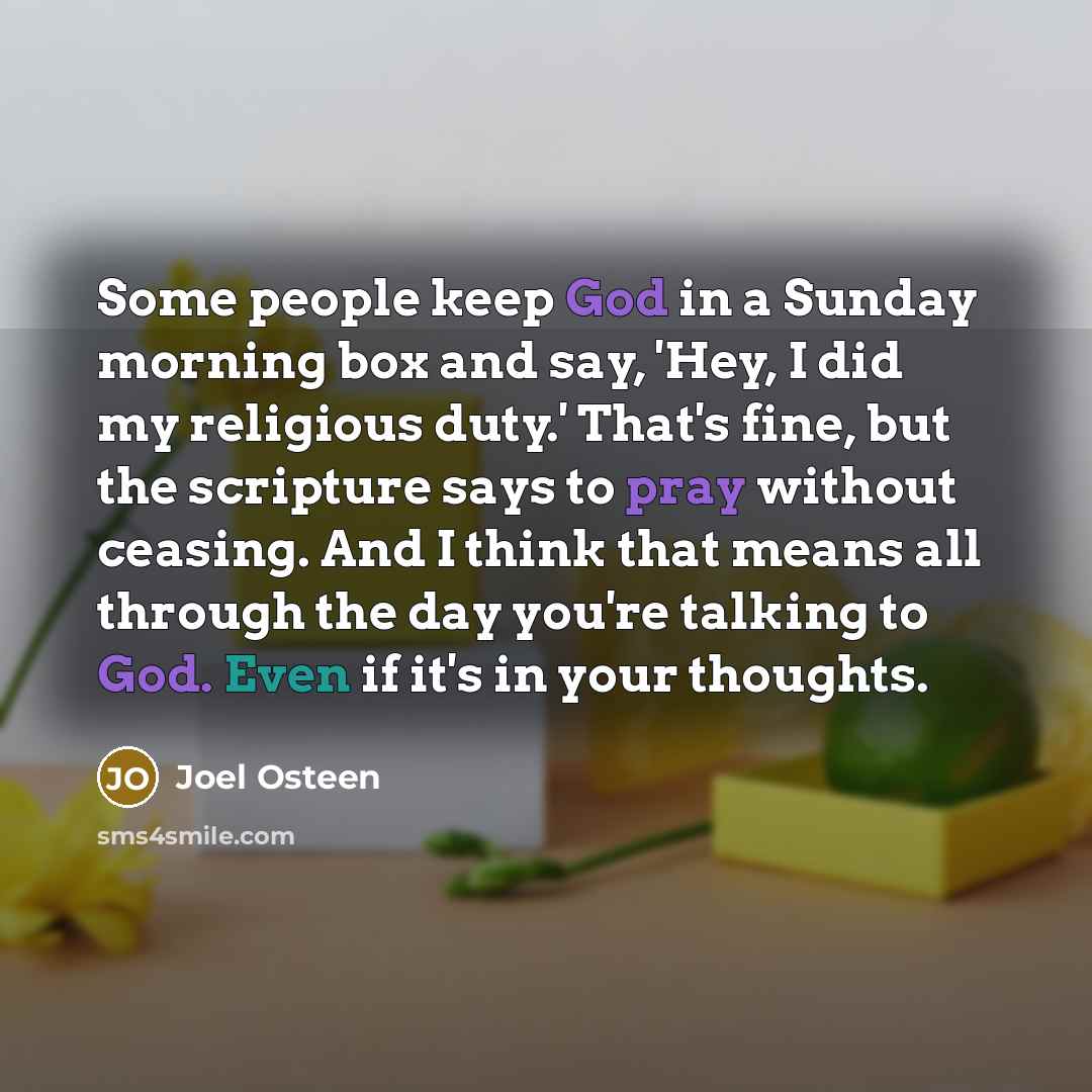 “Some people keep God in a Sunday morning box and say, 'Hey, I did my religious duty.' That's fine, but the scripture says to pray without ceasing. And I think that means all through the day you're talking to God. Even if it's in your thoughts.” quote by Joel Osteen