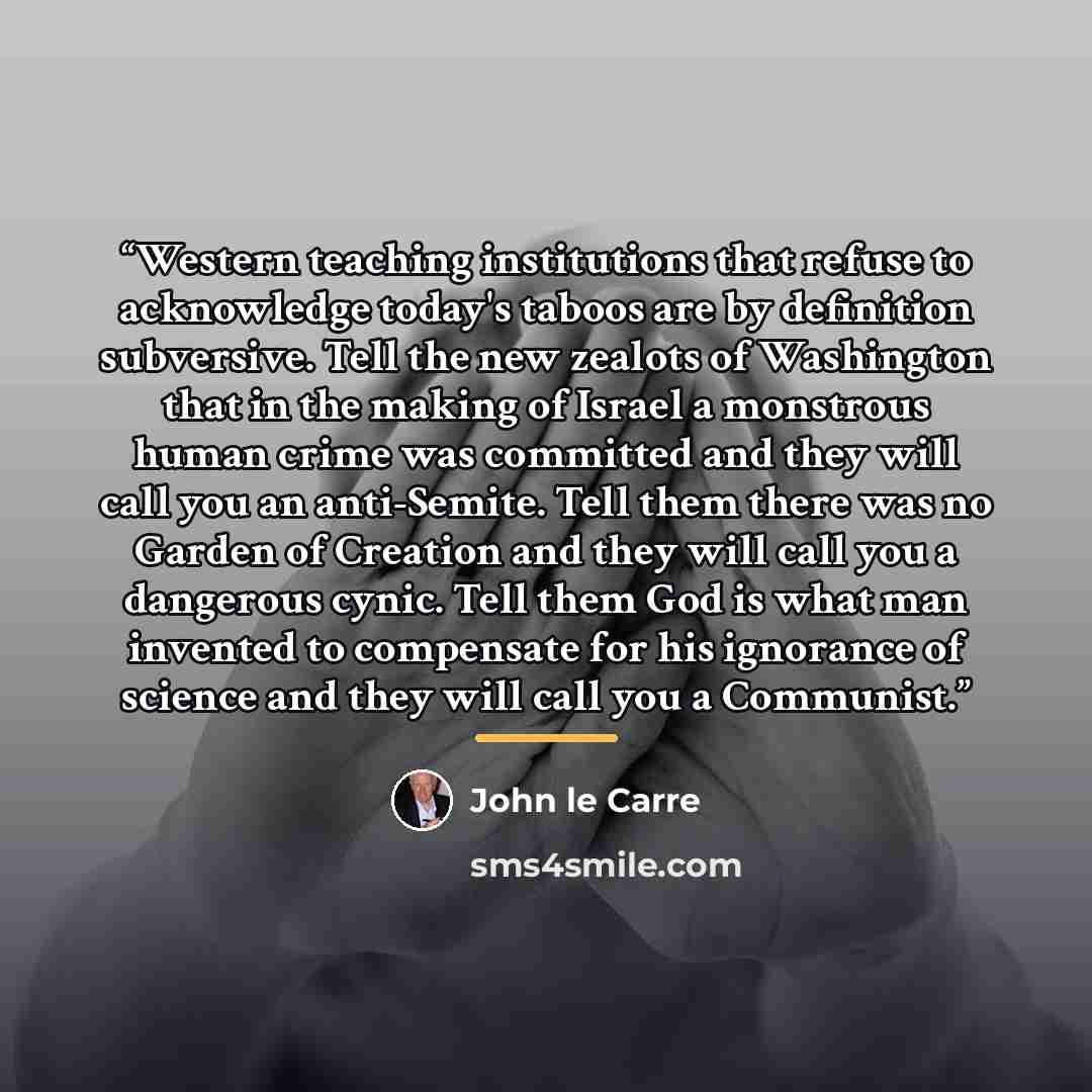 “Western teaching institutions that refuse to acknowledge today's taboos are by definition subversive. Tell the new zealots of Washington that in the making of Israel a monstrous human crime was committed and they will call you an anti-Semite. Tell them there was no Garden of Creation and they will…” quote by John le Carré