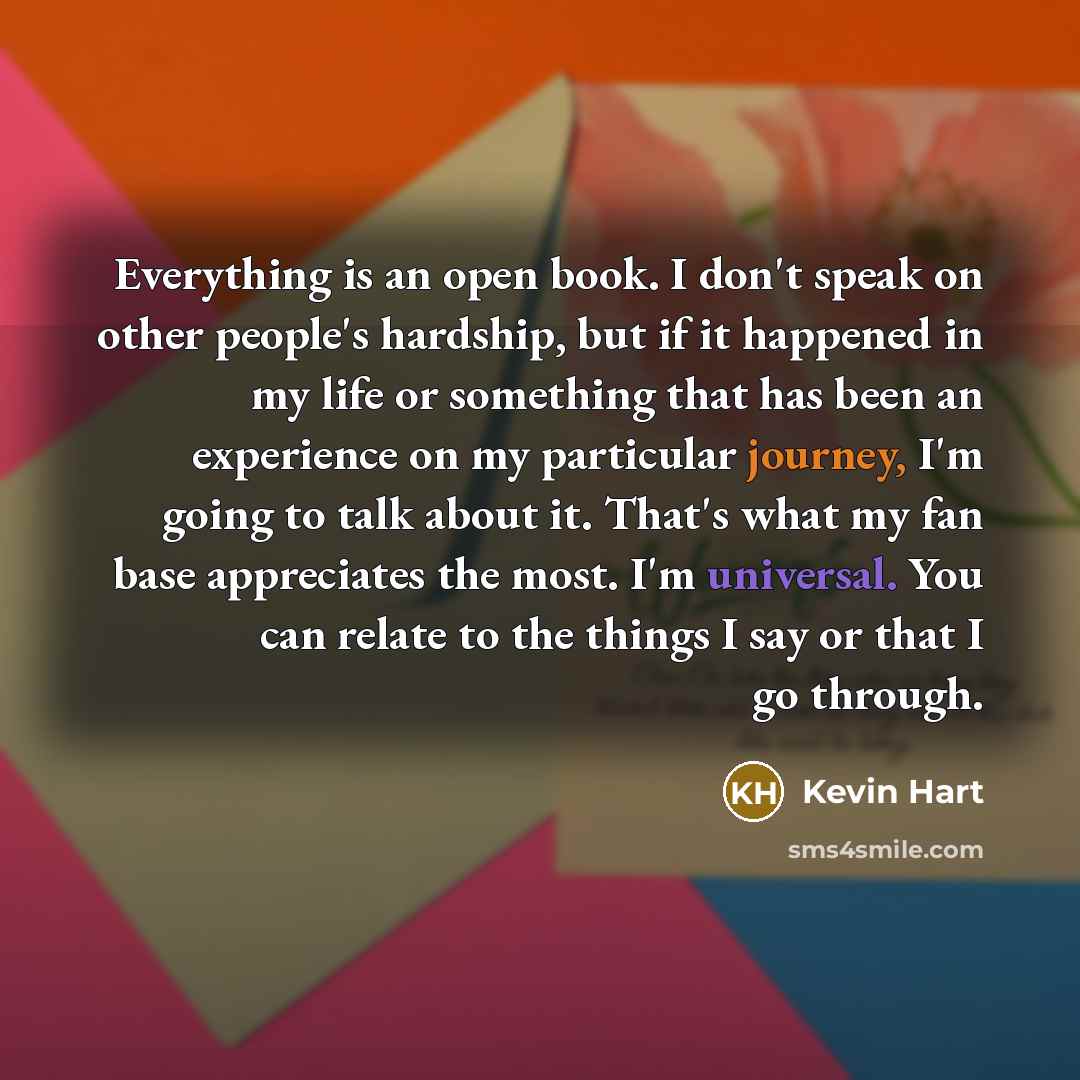 “Everything is an open book. I don't speak on other people's hardship, but if it happened in my life or something that has been an experience on my particular journey, I'm going to talk about it. That's what my fan base appreciates the most. I'm universal. You can relate to the things I say or that…” quote by Kevin Hart