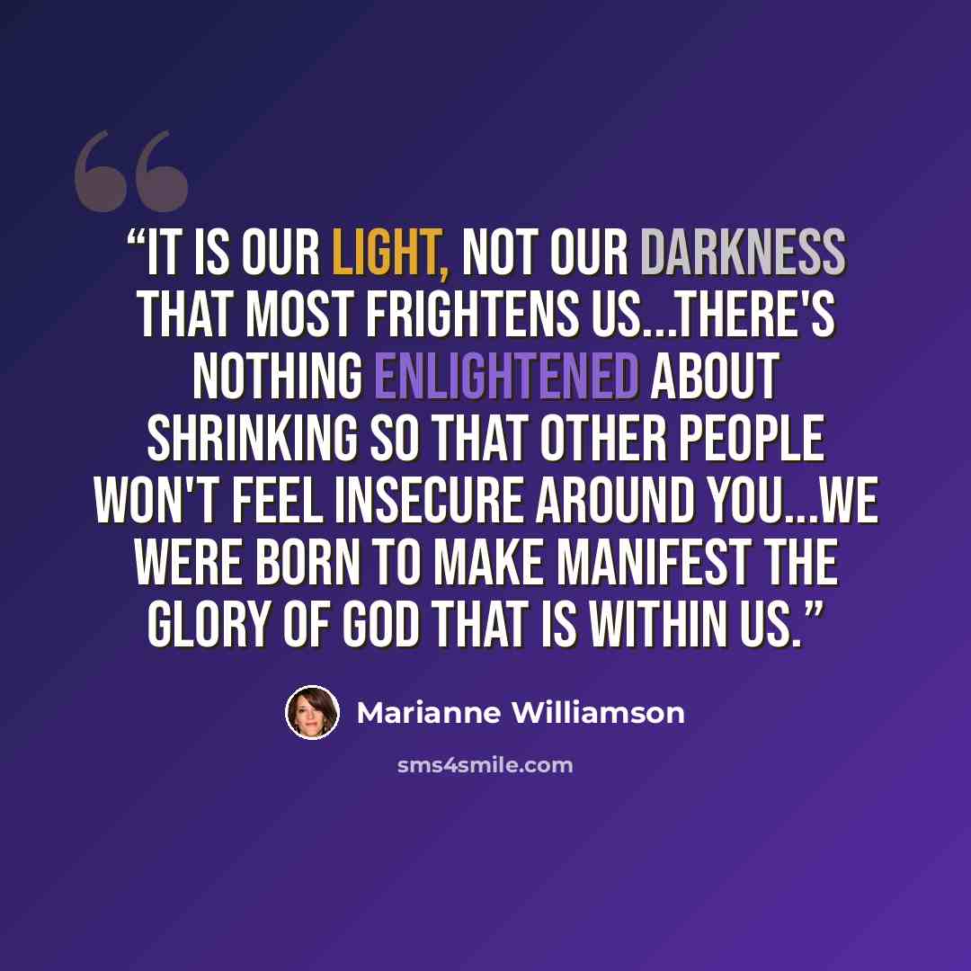 “It is our light, not our darkness that most frightens us...There's nothing enlightened about shrinking so that other people won't feel insecure around you...We were born to make manifest the glory of God that is within us.” quote by Marianne Williamson