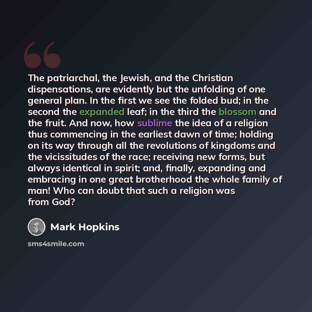 “The patriarchal, the Jewish, and the Christian dispensations, are evidently but the unfolding of one general plan. In the first we see the folded bud; in the second the expanded leaf; in the third the blossom and the fruit. And now, how sublime the idea of a religion thus commencing in the…” quote by Mark Hopkins