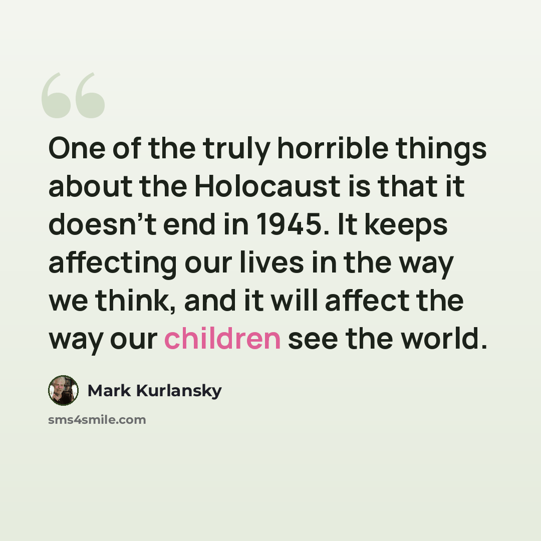 “One of the truly horrible things about the Holocaust is that it doesn't end in 1945. It keeps affecting our lives in the way we think, and it will affect the way our children see the world.” quote by Mark Kurlansky