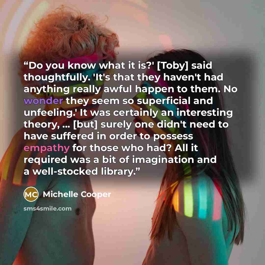 “Do you know what it is?' [Toby] said thoughtfully. 'It's that they haven't had anything really awful happen to them. No wonder they seem so superficial and unfeeling.' It was certainly an interesting theory, ... [but] surely one didn't need to have suffered in order to possess empathy for those…” quote by Michelle Cooper