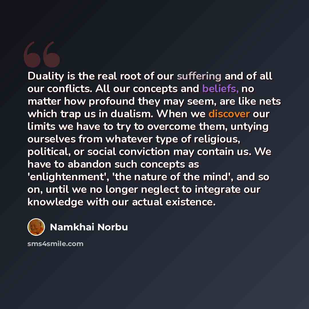 “Duality is the real root of our suffering and of all our conflicts. All our concepts and beliefs, no matter how profound they may seem, are like nets which trap us in dualism. When we discover our limits we have to try to overcome them, untying ourselves from whatever type of religious, political…” quote by Namkhai Norbu