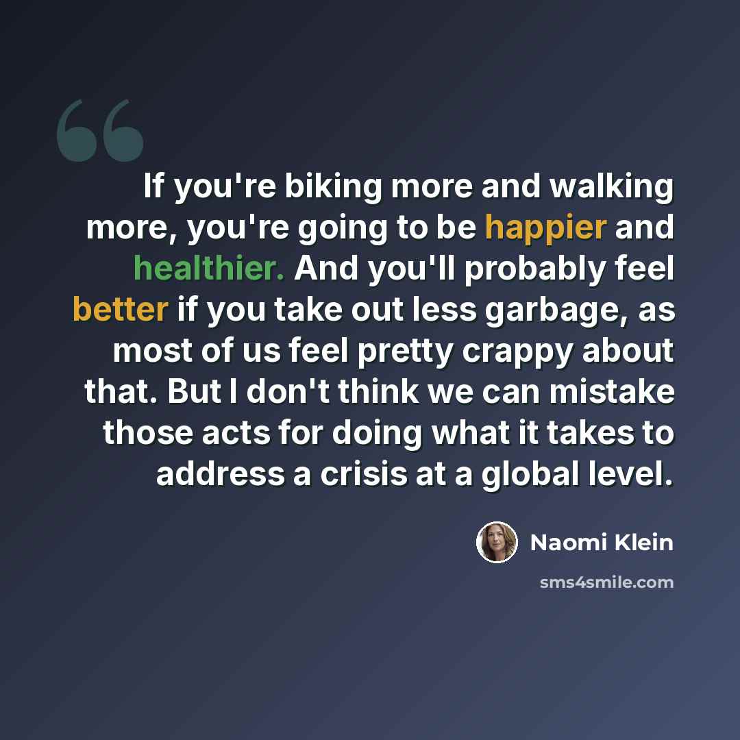 “If you're biking more and walking more, you're going to be happier and healthier. And you'll probably feel better if you take out less garbage, as most of us feel pretty crappy about that. But I don't think we can mistake those acts for doing what it takes to address a crisis at a global level.” quote by Naomi Klein