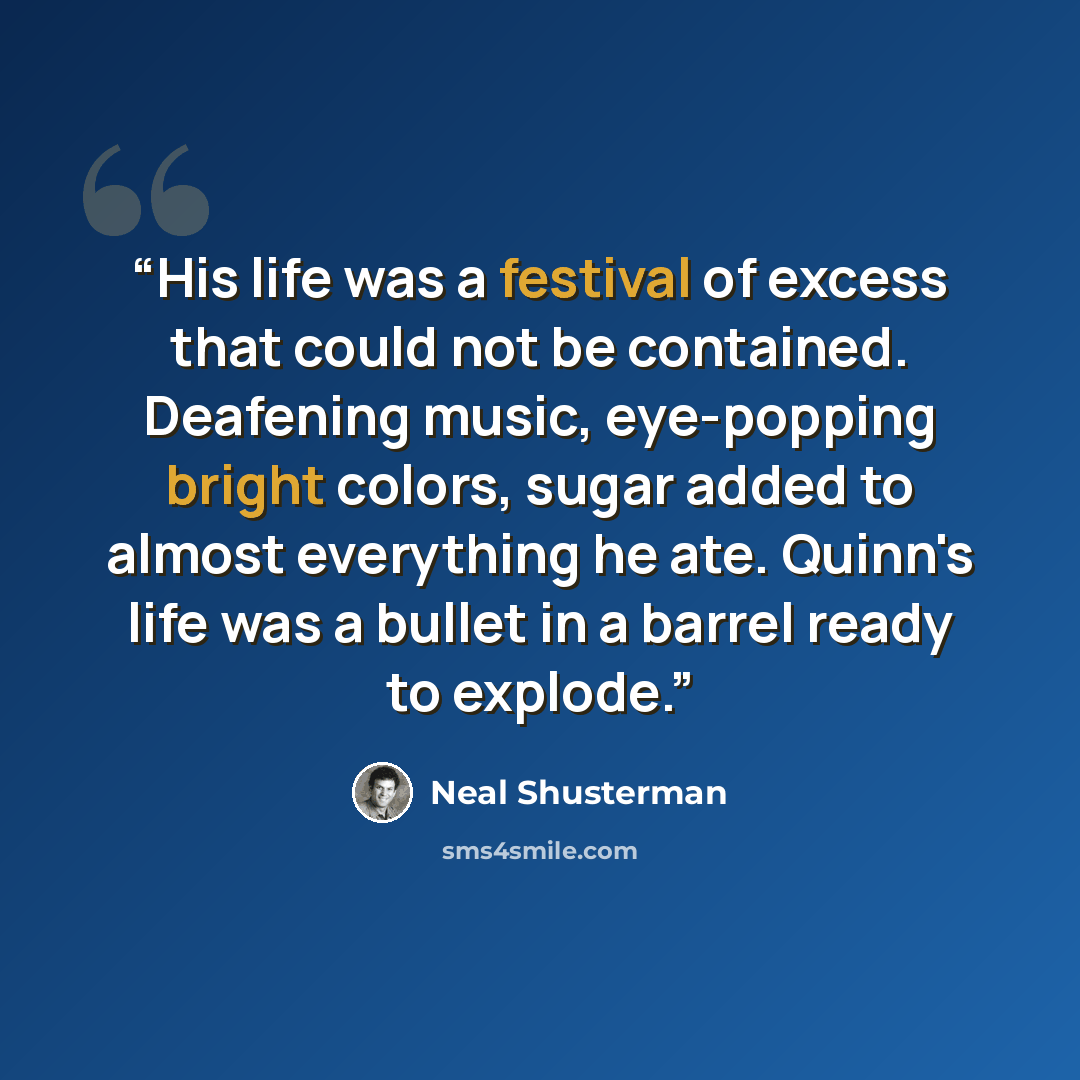 “His life was a festival of excess that could not be contained. Deafening music, eye-popping bright colors, sugar added to almost everything he ate. Quinn's life was a bullet in a barrel ready to explode.” quote by Neal Shusterman