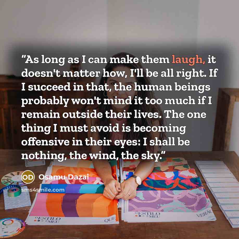 “As long as I can make them laugh, it doesn't matter how, I'll be all right. If I succeed in that, the human beings probably won't mind it too much if I remain outside their lives. The one thing I must avoid is becoming offensive in their eyes: I shall be nothing, the wind, the sky.” quote by Osamu Dazai