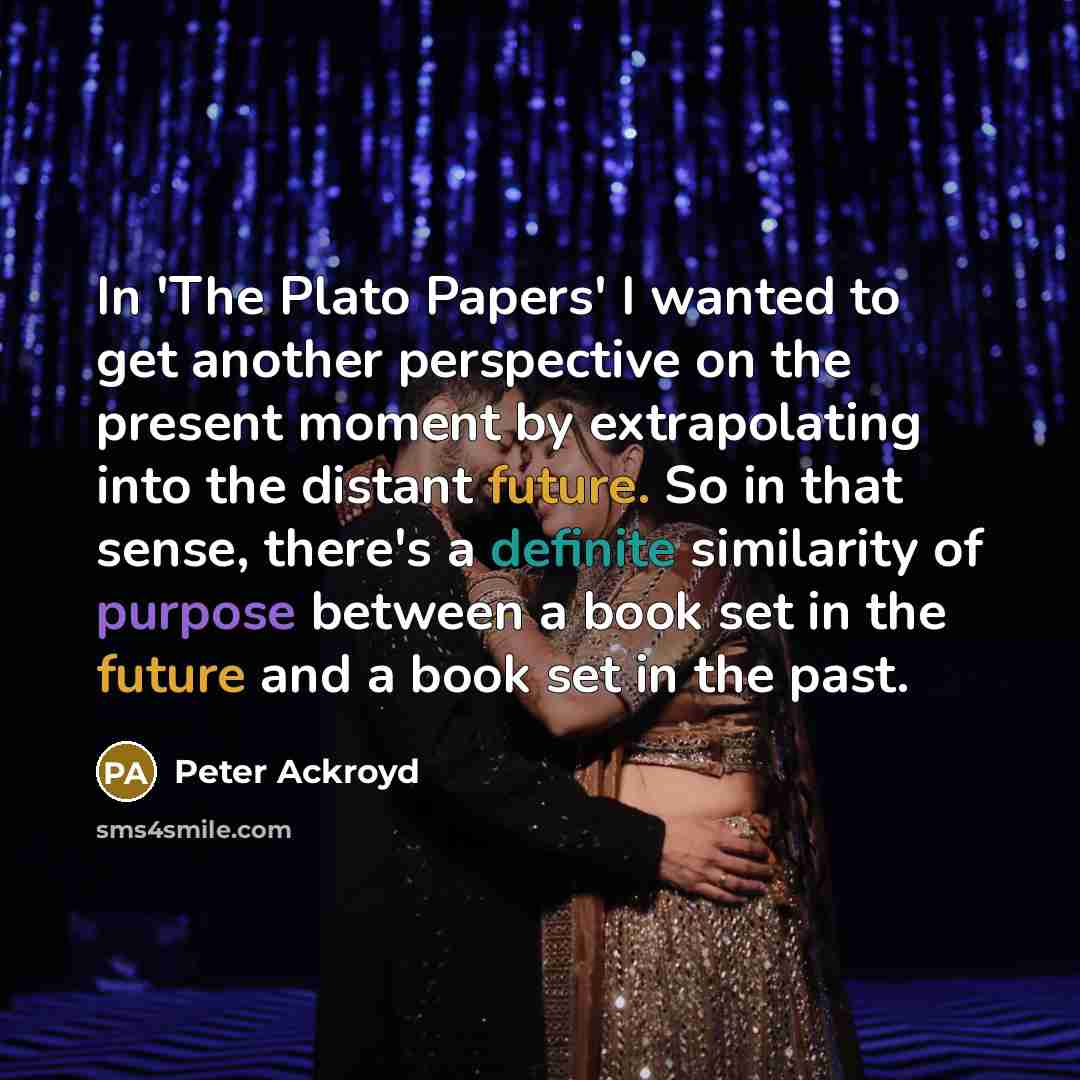 “In 'The Plato Papers' I wanted to get another perspective on the present moment by extrapolating into the distant future. So in that sense, there's a definite similarity of purpose between a book set in the future and a book set in the past.” quote by Peter Ackroyd
