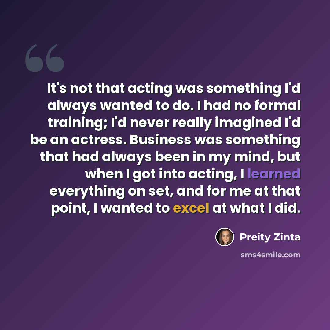 “It's not that acting was something I'd always wanted to do. I had no formal training; I'd never really imagined I'd be an actress. Business was something that had always been in my mind, but when I got into acting, I learned everything on set, and for me at that point, I wanted to excel at what I…” quote by Preity Zinta