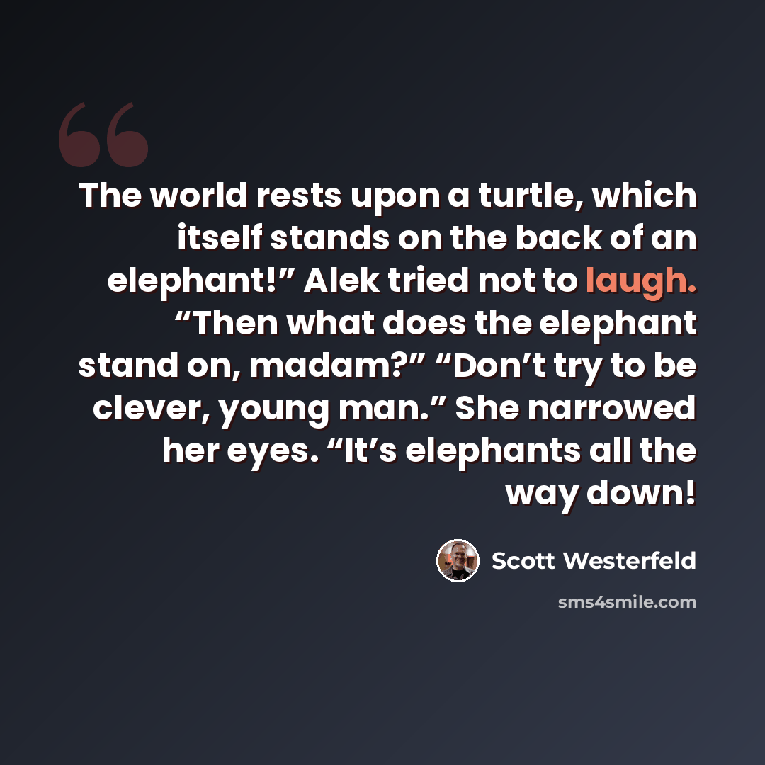 “The world rests upon a turtle, which itself stands on the back of an elephant!” Alek tried not to laugh. “Then what does the elephant stand on, madam?” “Don’t try to be clever, young man.” She narrowed her eyes. “It’s elephants all the way down!” quote by Scott Westerfeld
