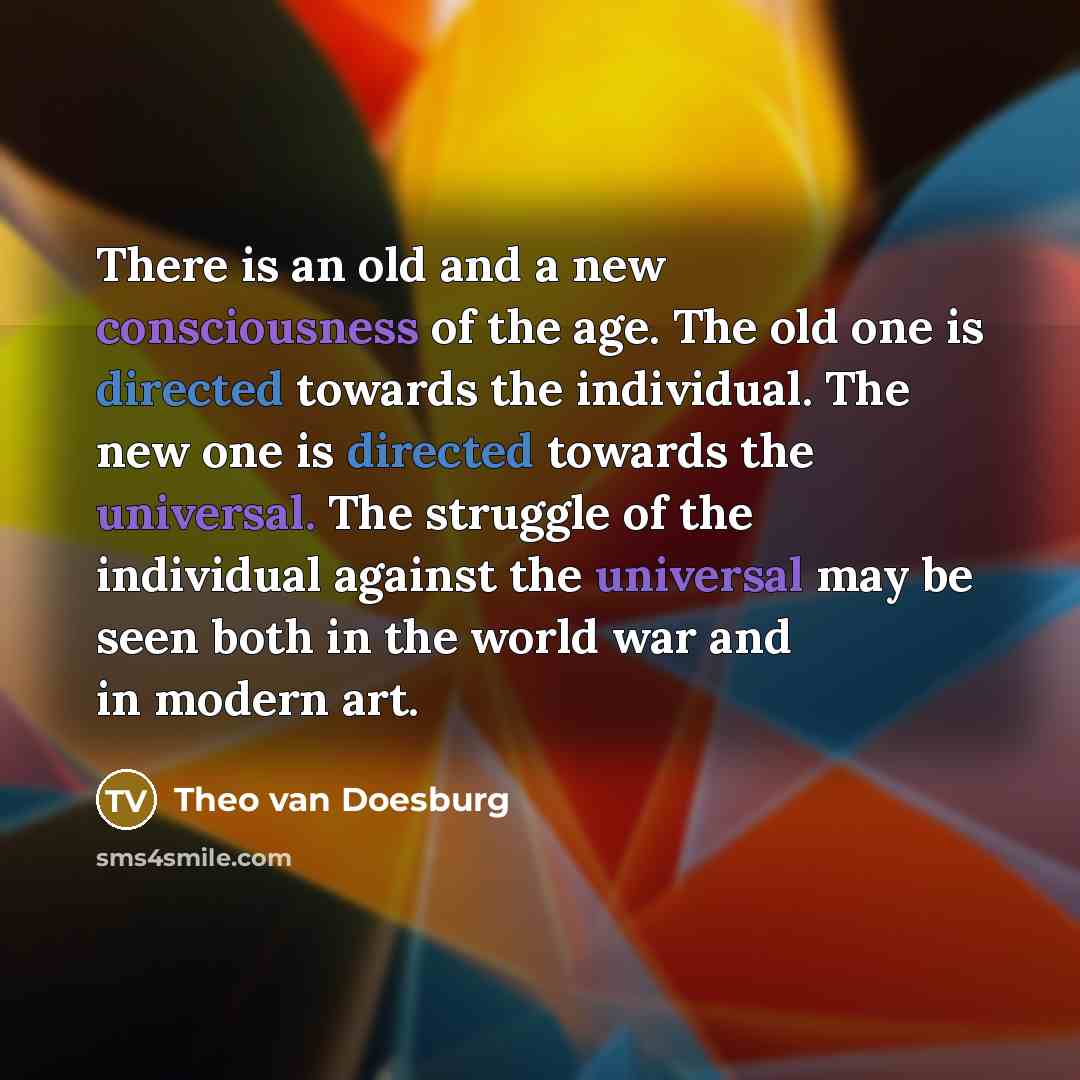 “There is an old and a new consciousness of the age. The old one is directed towards the individual. The new one is directed towards the universal. The struggle of the individual against the universal may be seen both in the world war and in modern art.” quote by Theo van Doesburg