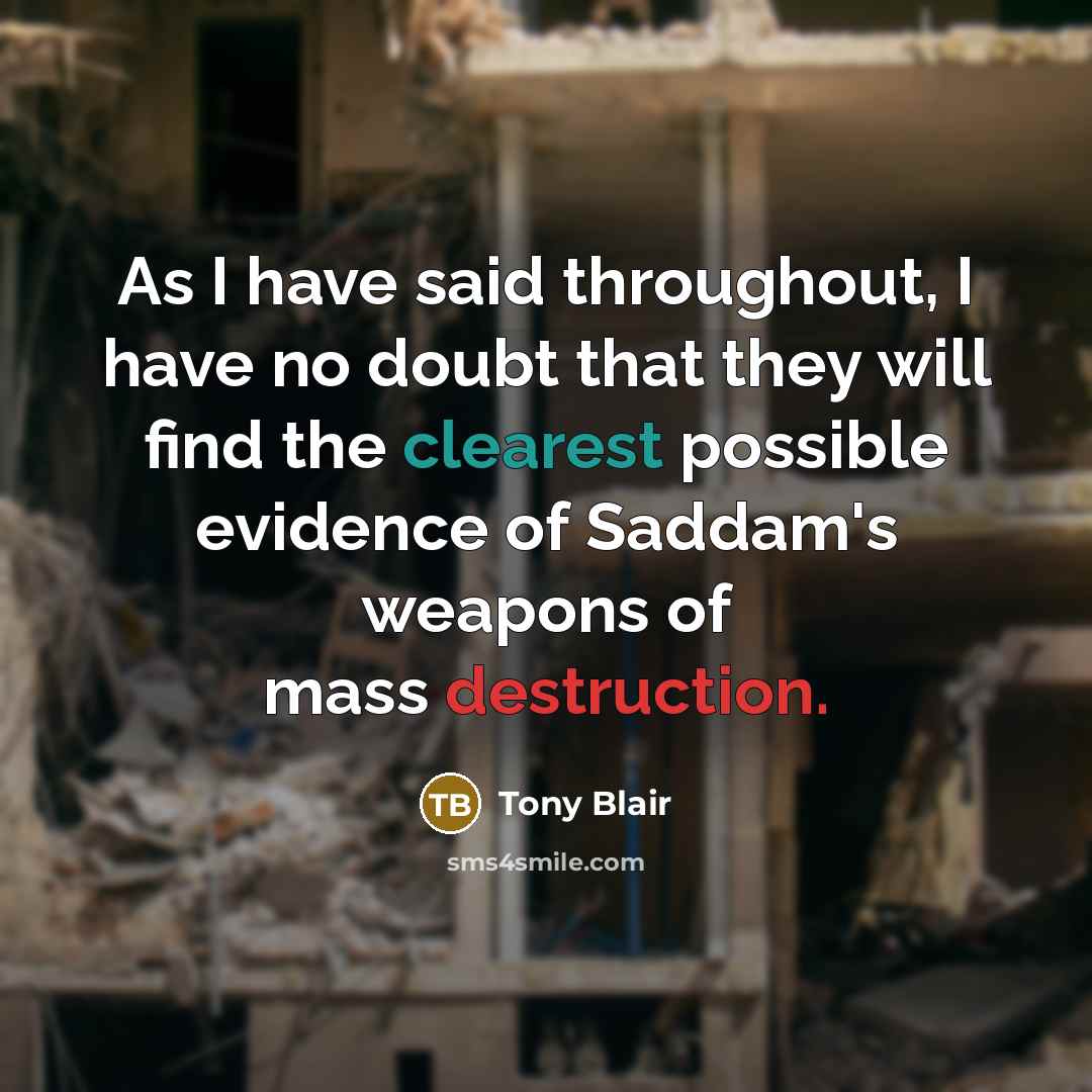 “As I have said throughout, I have no doubt that they will find the clearest possible evidence of Saddam's weapons of mass destruction.” quote by Tony Blair