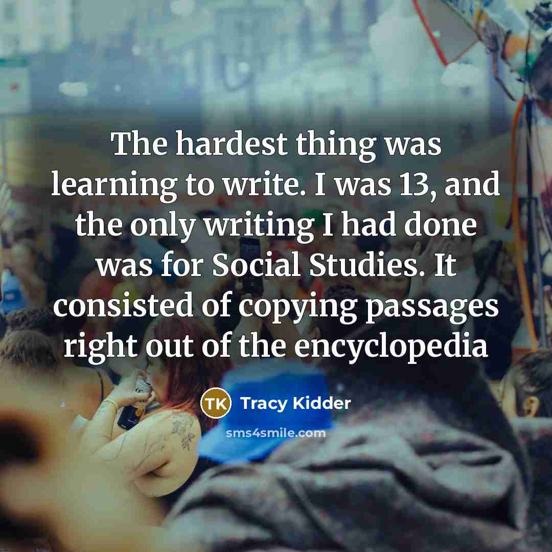 “The hardest thing was learning to write. I was 13, and the only writing I had done was for Social Studies. It consisted of copying passages right out of the encyclopedia” quote by Tracy Kidder