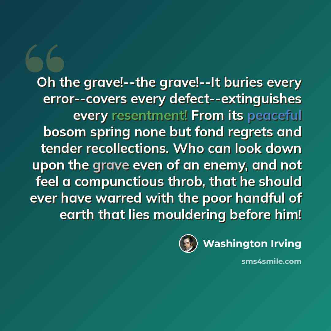 “Oh the grave!--the grave!--It buries every error--covers every defect--extinguishes every resentment! From its peaceful bosom spring none but fond regrets and tender recollections. Who can look down upon the grave even of an enemy, and not feel a compunctious throb, that he should ever have warred…” quote by Washington Irving