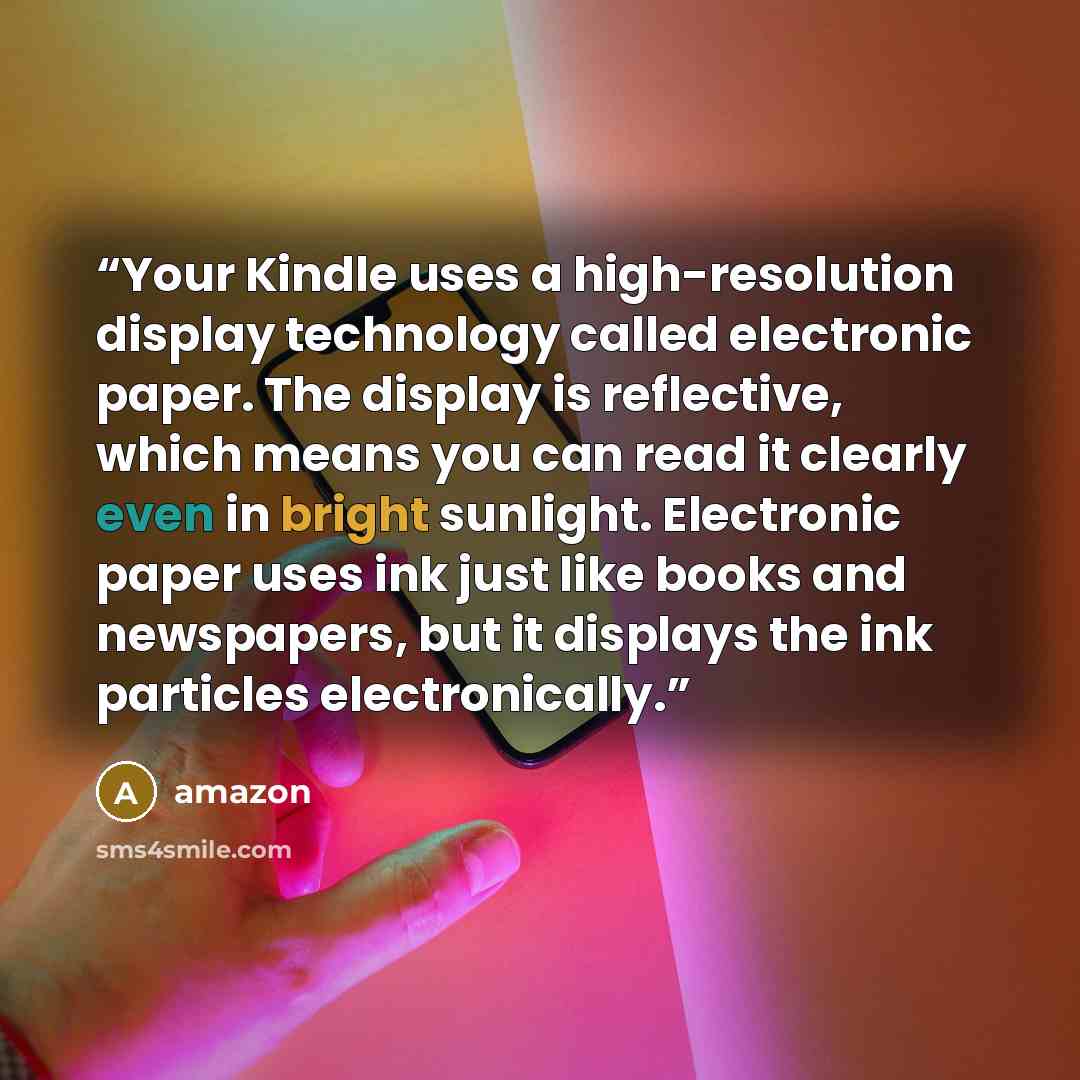 “Your Kindle uses a high-resolution display technology called electronic paper. The display is reflective, which means you can read it clearly even in bright sunlight. Electronic paper uses ink just like books and newspapers, but it displays the ink particles electronically.” quote by Amazon
