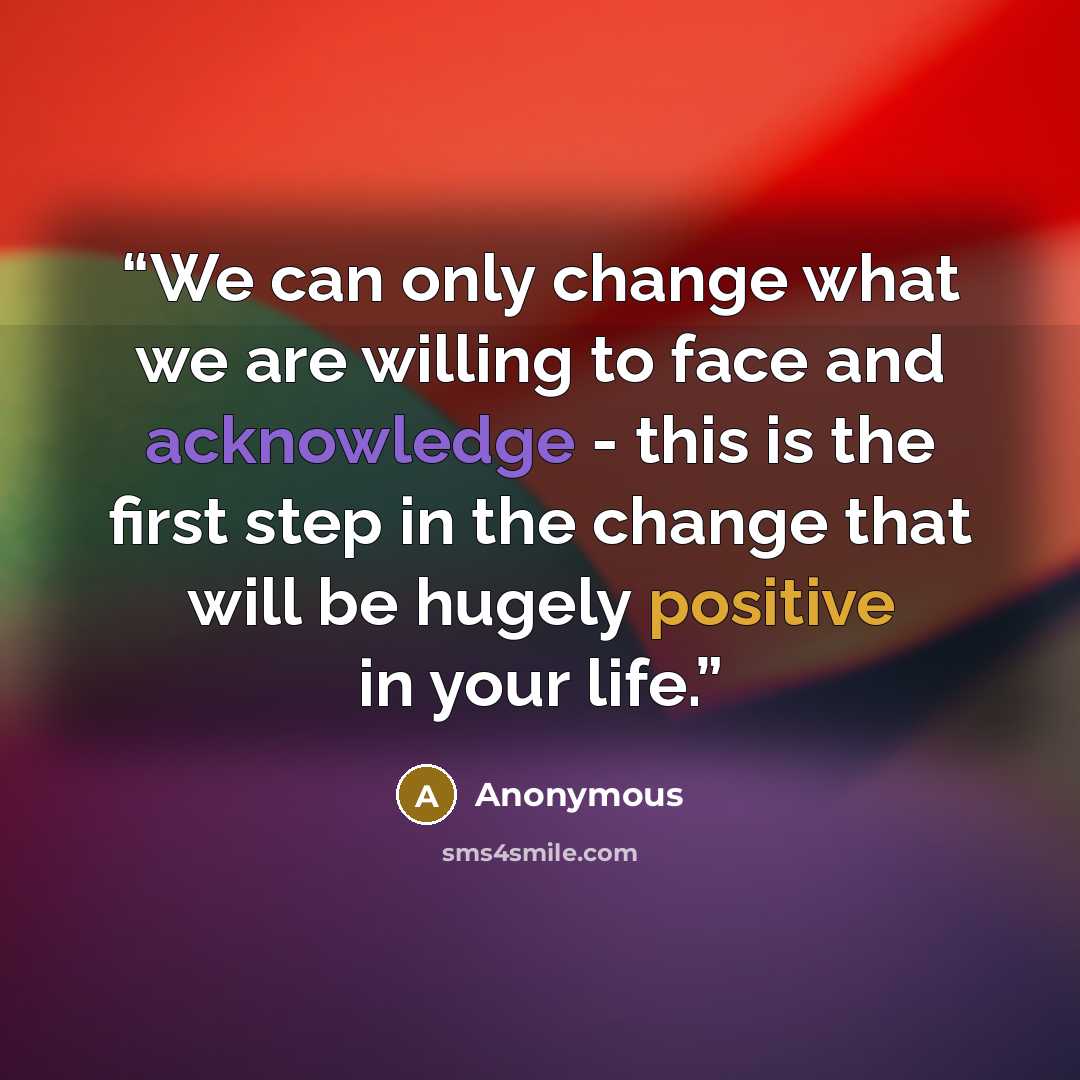 “We can only change what we are willing to face and acknowledge - this is the first step in the change that will be hugely positive in your life.” quote by Anonymous