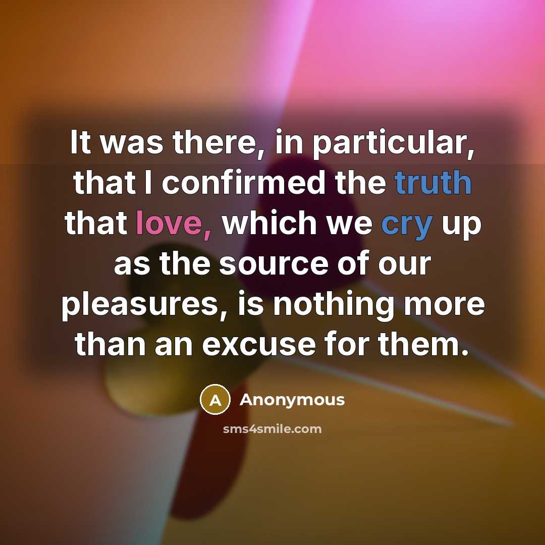 “It was there, in particular, that I confirmed the truth that love, which we cry up as the source of our pleasures, is nothing more than an excuse for them.” quote by Anonymous
